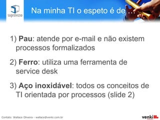 Na minha TI o espeto é de …


1)  Pau: atende por e-mail e não existem
  processos formalizados
2)  Ferro: utiliza uma ferramenta de
  service desk
3)  Aço inoxidável: todos os conceitos de
  TI orientada por processos (slide 2)
 