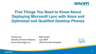 Five Things You Need to Know About
Deploying Microsoft Lync with Voice and
Optimized and Qualified Desktop Phones
Tommy Lee
Director of Partner Alliance
snom technology, Inc.
1
Matt Landis
Lync MVP
CEO of Landis Computer
 