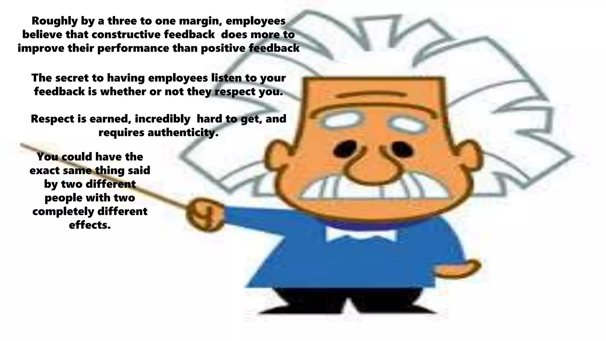 Roughly by a three to one margin, employees
believe that constructive feedback does more to
improve their performance than positive feedback
The secret to having employees listen to your
feedback is whether or not they respect you.
Respect is earned, incredibly hard to get, and
requires authenticity.
You could have the
exact same thing said
by two different
people with two
completely different
effects.
 