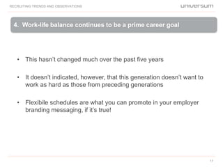 RECRUITING TRENDS AND OBSERVATIONS
17
• This hasn’t changed much over the past five years
• It doesn’t indicated, however, that this generation doesn’t want to
work as hard as those from preceding generations
• Flexibile schedules are what you can promote in your employer
branding messaging, if it’s true!
4. Work-life balance continues to be a prime career goal
 