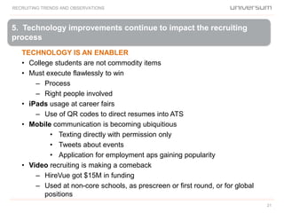 5. Technology improvements continue to impact the recruiting
process
RECRUITING TRENDS AND OBSERVATIONS
21
TECHNOLOGY IS AN ENABLER
• College students are not commodity items
• Must execute flawlessly to win
– Process
– Right people involved
• iPads usage at career fairs
– Use of QR codes to direct resumes into ATS
• Mobile communication is becoming ubiquitious
• Texting directly with permission only
• Tweets about events
• Application for employment aps gaining popularity
• Video recruiting is making a comeback
– HireVue got $15M in funding
– Used at non-core schools, as prescreen or first round, or for global
positions
 