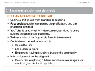 RECRUITING TRENDS AND OBSERVATIONS
27
STILL AN ART AND NOT A SCIENCE
 Seeing a shift in use from branding to sourcing
 Facebook pages for companies are proliferating and are
becoming standard
 YouTube is used most for video content, but video is being
pushed across multiple platforms.
 Twitter is a bit of the ‘rogue’ platform-in the moment
 Content must be real to be credible
 Day in the Life
 Life outside of work
 Employees having fun, giving back to the community
 Information must not be stagnant
 Companies employing full-time social media managers for
monitoring content and reputation
7. Social media is playing a bigger role
 