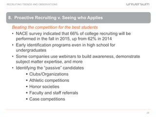 29
8. Proactive Recruiting v. Seeing who Applies
RECRUITING TRENDS AND OBSERVATIONS
Beating the competition for the best students
• NACE survey indicated that 66% of college recruiting will be
performed in the fall in 2015, up from 62% in 2014
• Early identification programs even in high school for
undergraduates
• Some companies use webinars to build awareness, demonstrate
subject matter expertise, and more
• Identifying the “passive” candidates
 Clubs/Organizations
 Athletic competitions
 Honor societies
 Faculty and staff referrals
 Case competitions
 