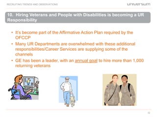 32
• It’s become part of the Affirmative Action Plan required by the
OFCCP
• Many UR Departments are overwhelmed with these additional
responsibilities/Career Services are supplying some of the
channels
• GE has been a leader, with an annual goal to hire more than 1,000
returning veterans
10. Hiring Veterans and People with Disabilities is becoming a UR
Responsibility
RECRUITING TRENDS AND OBSERVATIONS
 