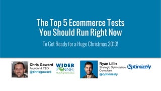 © 2007-2013 WiderFunnel Marketing Inc. | www.widerfunnel.com
Tweet this: @chrisgoward @optimizely #ecommerce
The Top 5 Ecommerce Tests
You Should Run Right Now
To Get Ready for a Huge Christmas 2013!
Chris Goward
Founder & CEO
@chrisgoward
Ryan Lillis
Strategic Optimization
Consultant
@optimizely
 
