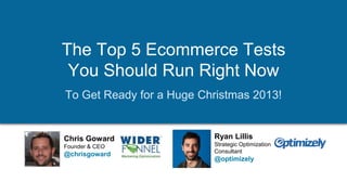 The Top 5 Ecommerce Tests
You Should Run Right Now
To Get Ready for a Huge Christmas 2013!

Chris Goward
Founder & CEO

@chrisgoward

Tweet this: @chrisgoward @optimizely #ecommerce
© 2007-2013 WiderFunnel Marketing Inc. | www.widerfunnel.com

Ryan Lillis
Strategic Optimization
Consultant

@optimizely

 
