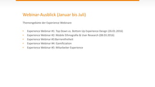 Webinar-­‐Ausblick	
  (Januar	
  bis	
  Juli)
Themengebiete	
  der	
  Experience	
  Webinare	
  
• Experience	
  Webinar	
  #1:	
  Top	
  Down	
  vs.	
  Bottom	
  Up	
  Experience	
  Design	
  (26.01.2016)	
  
• Experience	
  Webinar	
  #2:	
  Mobile	
  Ethnografie	
  &	
  User	
  Research	
  (08.03.2016)	
  	
  
• Experience	
  Webinar	
  #3:Barrierefreiheit	
  	
  
• Experience	
  Webinar	
  #4:	
  Gamificiation	
  
• Experience	
  Webinar	
  #5:	
  Mitarbeiter	
  Experience
 