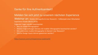 Danke	
  für	
  Ihre	
  Aufmerksamkeit!
Melden	
  Sie	
  sich	
  jetzt	
  zu	
  unserem	
  nächsten	
  Experience	
  	
  
Webinar	
  an:	
  Mobile	
  Ethnografie	
  &	
  User	
  Research	
  –	
  Fallbeispiel	
  einer	
  Mitarbeiter	
  
Experience	
  Studie	
  (09.03.2016)	
  
http://usecon.com/url/experience-­‐webinar02
Folgende	
  Fragen	
  werden	
  beantwortet:	
  
• Was	
  ist	
  mobile	
  Ethnographie?	
  
• Welche	
  Fragestellungen	
  können	
  mit	
  mobiler	
  Ethnographie	
  beantwortet	
  werden?	
  
• Wie	
  unterstützt	
  mobile	
  Ethnographie	
  im	
  Bereich	
  User	
  Research?	
  
• Welche	
  Design	
  Inputs	
  können	
  gewonnen	
  werden?	
  
 