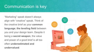 “Marketing” speak doesn’t always
align with “creative” speak. Think of
the creative brief as your common
language; the leveling field between
you and your design team. Despite it
being a secret weapon, the value
and power of a good brief is all too
often underestimated and
undervalued.
Communication is key
 