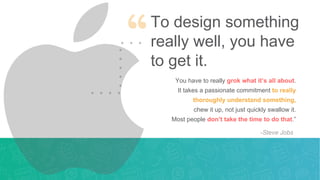 To design something
really well, you have
to get it.
You have to really grok what it’s all about.
It takes a passionate commitment to really
thoroughly understand something,
chew it up, not just quickly swallow it.
Most people don’t take the time to do that.”
-Steve Jobs
 
