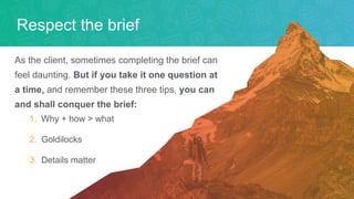 Respect the brief
As the client, sometimes completing the brief can
feel daunting. But if you take it one question at
a time, and remember these three tips, you can
and shall conquer the brief:
1. Why + how > what
2. Goldilocks
3. Details matter
 