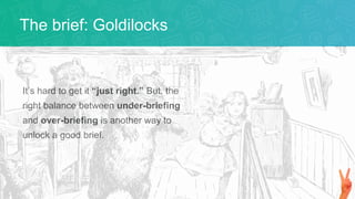 It’s hard to get it “just right.” But, the
right balance between under-briefing
and over-briefing is another way to
unlock a good brief.
The brief: Goldilocks
 