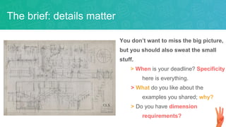 You don’t want to miss the big picture,
but you should also sweat the small
stuff.
> When is your deadline? Specificity
here is everything.
> What do you like about the
examples you shared; why?
> Do you have dimension
requirements?
The brief: details matter
 