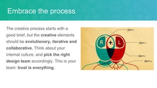 The creative process starts with a
good brief, but the creative elements
should be evolutionary, iterative and
collaborative. Think about your
internal culture, and pick the right
design team accordingly. This is your
team: trust is everything.
Embrace the process
 