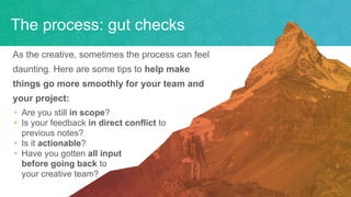 As the creative, sometimes the process can feel
daunting. Here are some tips to help make
things go more smoothly for your team and
your project:
• Are you still in scope?
• Is your feedback in direct conflict to
previous notes?
• Is it actionable?
• Have you gotten all input
before going back to
your creative team?
The process: gut checks
 