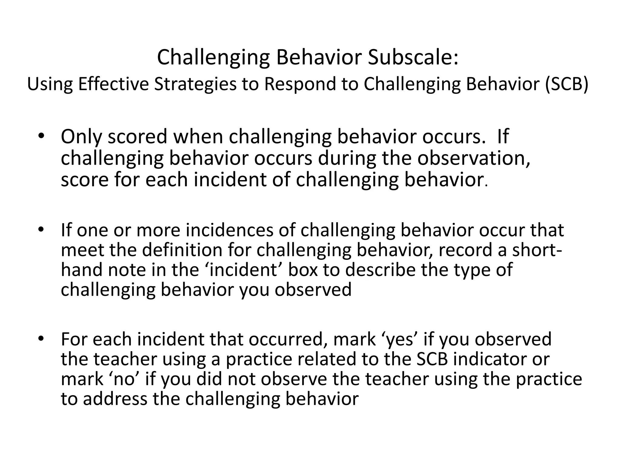 Challenging Behavior Subscale:
Using Effective Strategies to Respond to Challenging Behavior (SCB)
• Only scored when challenging behavior occurs. If
challenging behavior occurs during the observation,
score for each incident of challenging behavior.
• If one or more incidences of challenging behavior occur that
meet the definition for challenging behavior, record a short-
hand note in the ‘incident’ box to describe the type of
challenging behavior you observed
• For each incident that occurred, mark ‘yes’ if you observed
the teacher using a practice related to the SCB indicator or
mark ‘no’ if you did not observe the teacher using the practice
to address the challenging behavior
 