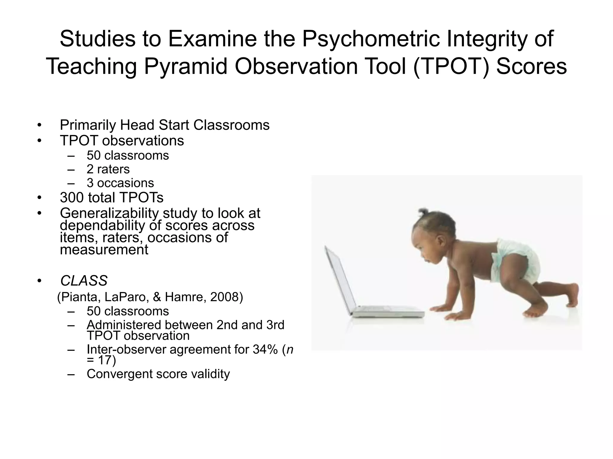 Studies to Examine the Psychometric Integrity of
Teaching Pyramid Observation Tool (TPOT) Scores
• Primarily Head Start Classrooms
• TPOT observations
– 50 classrooms
– 2 raters
– 3 occasions
• 300 total TPOTs
• Generalizability study to look at
dependability of scores across
items, raters, occasions of
measurement
• CLASS
(Pianta, LaParo, & Hamre, 2008)
– 50 classrooms
– Administered between 2nd and 3rd
TPOT observation
– Inter-observer agreement for 34% (n
= 17)
– Convergent score validity
 