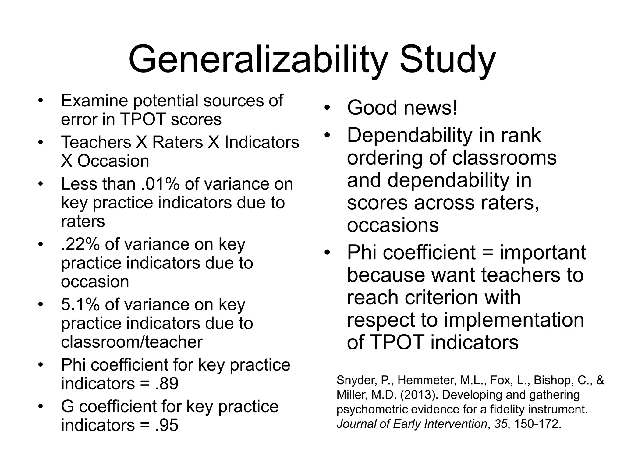 Generalizability Study
• Examine potential sources of
error in TPOT scores
• Teachers X Raters X Indicators
X Occasion
• Less than .01% of variance on
key practice indicators due to
raters
• .22% of variance on key
practice indicators due to
occasion
• 5.1% of variance on key
practice indicators due to
classroom/teacher
• Phi coefficient for key practice
indicators = .89
• G coefficient for key practice
indicators = .95
• Good news!
• Dependability in rank
ordering of classrooms
and dependability in
scores across raters,
occasions
• Phi coefficient = important
because want teachers to
reach criterion with
respect to implementation
of TPOT indicators
Snyder, P., Hemmeter, M.L., Fox, L., Bishop, C., &
Miller, M.D. (2013). Developing and gathering
psychometric evidence for a fidelity instrument.
Journal of Early Intervention, 35, 150-172.
 