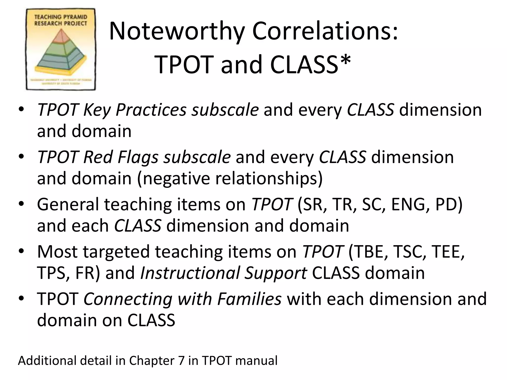 Noteworthy Correlations:
TPOT and CLASS*
• TPOT Key Practices subscale and every CLASS dimension
and domain
• TPOT Red Flags subscale and every CLASS dimension
and domain (negative relationships)
• General teaching items on TPOT (SR, TR, SC, ENG, PD)
and each CLASS dimension and domain
• Most targeted teaching items on TPOT (TBE, TSC, TEE,
TPS, FR) and Instructional Support CLASS domain
• TPOT Connecting with Families with each dimension and
domain on CLASS
Additional detail in Chapter 7 in TPOT manual
 