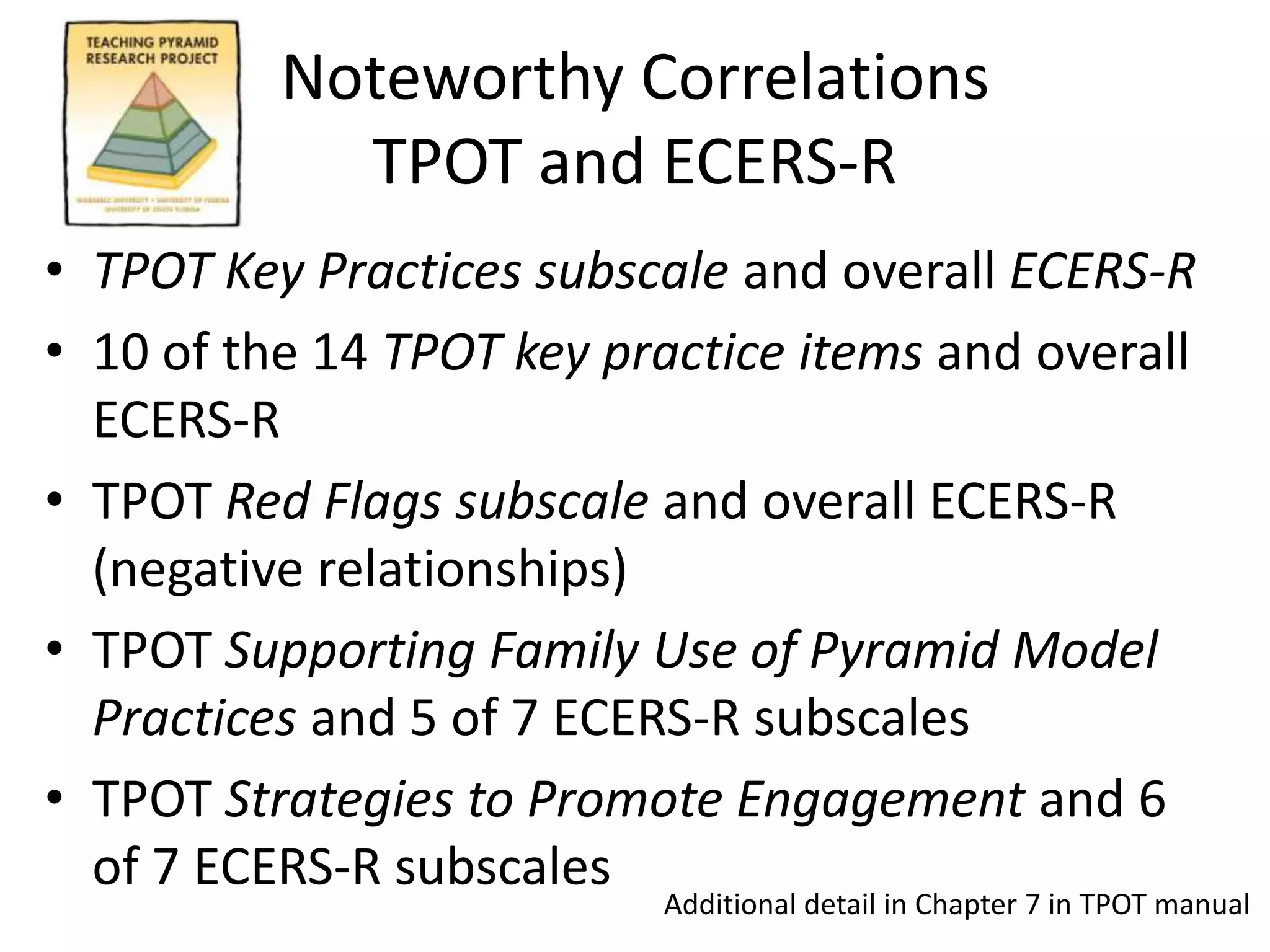 Noteworthy Correlations
TPOT and ECERS-R
• TPOT Key Practices subscale and overall ECERS-R
• 10 of the 14 TPOT key practice items and overall
ECERS-R
• TPOT Red Flags subscale and overall ECERS-R
(negative relationships)
• TPOT Supporting Family Use of Pyramid Model
Practices and 5 of 7 ECERS-R subscales
• TPOT Strategies to Promote Engagement and 6
of 7 ECERS-R subscales
Additional detail in Chapter 7 in TPOT manual
 