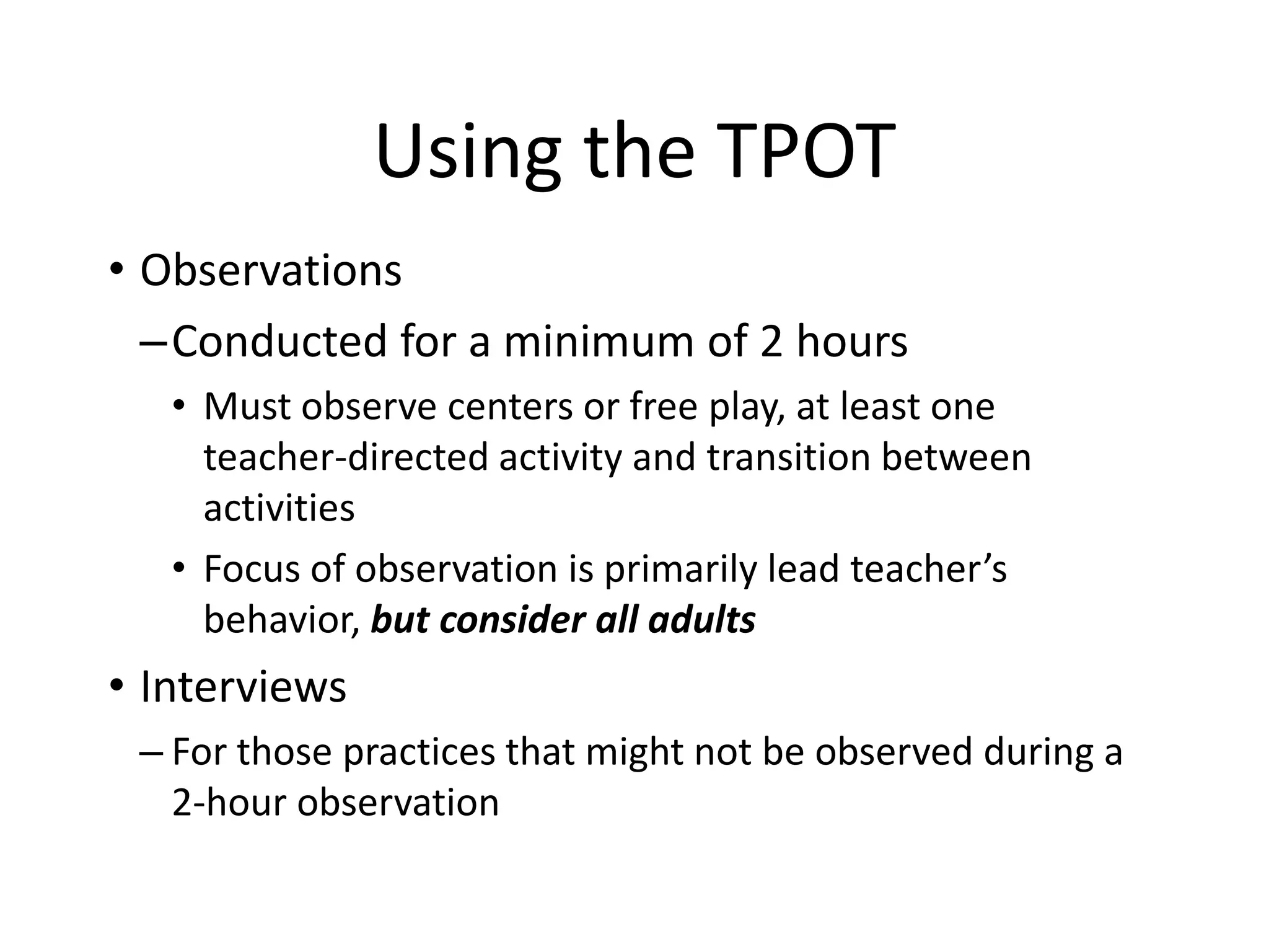 Using the TPOT
• Observations
–Conducted for a minimum of 2 hours
• Must observe centers or free play, at least one
teacher-directed activity and transition between
activities
• Focus of observation is primarily lead teacher’s
behavior, but consider all adults
• Interviews
– For those practices that might not be observed during a
2-hour observation
 
