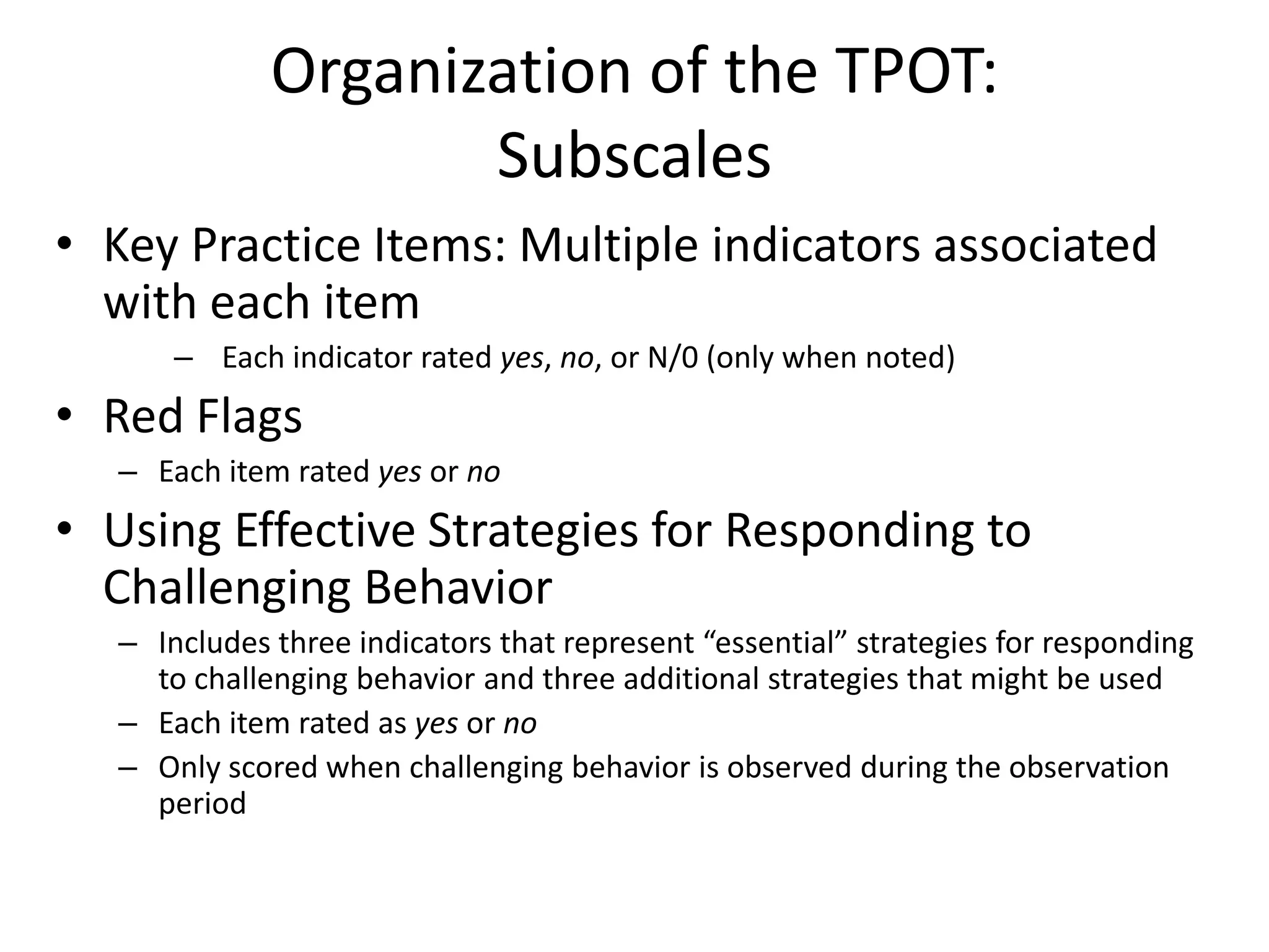 Organization of the TPOT:
Subscales
• Key Practice Items: Multiple indicators associated
with each item
– Each indicator rated yes, no, or N/0 (only when noted)
• Red Flags
– Each item rated yes or no
• Using Effective Strategies for Responding to
Challenging Behavior
– Includes three indicators that represent “essential” strategies for responding
to challenging behavior and three additional strategies that might be used
– Each item rated as yes or no
– Only scored when challenging behavior is observed during the observation
period
 