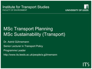 Institute for Transport Studies
FACULTY OF ENVIRONMENT
MSc Transport Planning
MSc Sustainability (Transport)
Dr. Astrid Gühnemann
Senior Lecturer in Transport Policy
Programme Leader
http://www.its.leeds.ac.uk/people/a.gühnemann
 