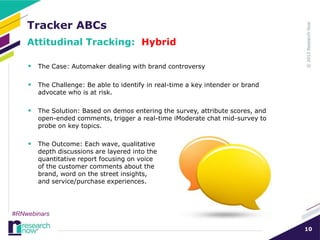 Tracker ABCs
    Attitudinal Tracking: Hybrid

     The Case: Automaker dealing with brand controversy

     The Challenge: Be able to identify in real-time a key intender or brand
       advocate who is at risk.

     The Solution: Based on demos entering the survey, attribute scores, and
       open-ended comments, trigger a real-time iModerate chat mid-survey to
       probe on key topics.

     The Outcome: Each wave, qualitative
       depth discussions are layered into the
       quantitative report focusing on voice
       of the customer comments about the
       brand, word on the street insights,
       and service/purchase experiences.




#RNwebinars

                                                                                10
 