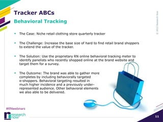 Tracker ABCs
    Behavioral Tracking

     The Case: Niche retail clothing store quarterly tracker

     The Challenge: Increase the base size of hard to find retail brand shoppers
       to extend the value of the tracker.

     The Solution: Use the proprietary RN online behavioral tracking meter to
       identify panelists who recently shopped online at the brand website and
       target them for a survey.

     The Outcome: The brand was able to gather more
       completes by including behaviorally targeted
       e-shoppers. Behavioral targeting resulted in
       much higher incidence and a previously under-
       represented audience. Other behavioral elements
       we also able to be delivered.




#RNwebinars

                                                                                    11
 