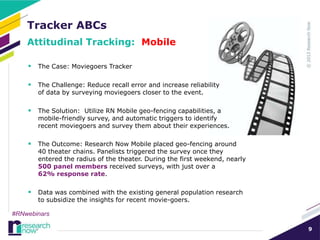 Tracker ABCs
    Attitudinal Tracking: Mobile

     The Case: Moviegoers Tracker

     The Challenge: Reduce recall error and increase reliability
       of data by surveying moviegoers closer to the event.

     The Solution: Utilize RN Mobile geo-fencing capabilities, a
       mobile-friendly survey, and automatic triggers to identify
       recent moviegoers and survey them about their experiences.

     The Outcome: Research Now Mobile placed geo-fencing around
       40 theater chains. Panelists triggered the survey once they
       entered the radius of the theater. During the first weekend, nearly
       500 panel members received surveys, with just over a
       62% response rate.

     Data was combined with the existing general population research
       to subsidize the insights for recent movie-goers.

#RNwebinars

                                                                             9
 