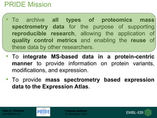 Juan A. Vizcaíno
juan@ebi.ac.uk
Training webinar
25 November 2015
PRIDE Mission
• To archive all types of proteomics mass
spectrometry data for the purpose of supporting
reproducible research, allowing the application of
quality control metrics and enabling the reuse of
these data by other researchers.
• To integrate MS-based data in a protein-centric
manner to provide information on protein variants,
modifications, and expression.
• To provide mass spectrometry based expression
data to the Expression Atlas.
 