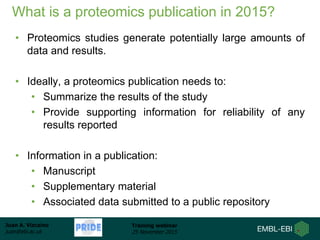 Juan A. Vizcaíno
juan@ebi.ac.uk
Training webinar
25 November 2015
What is a proteomics publication in 2015?
• Proteomics studies generate potentially large amounts of
data and results.
• Ideally, a proteomics publication needs to:
• Summarize the results of the study
• Provide supporting information for reliability of any
results reported
• Information in a publication:
• Manuscript
• Supplementary material
• Associated data submitted to a public repository
 