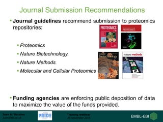 Juan A. Vizcaíno
juan@ebi.ac.uk
Training webinar
25 November 2015
Journal Submission Recommendations
• Journal guidelines recommend submission to proteomics
repositories:
 Proteomics
 Nature Biotechnology
 Nature Methods
 Molecular and Cellular Proteomics
• Funding agencies are enforcing public deposition of data
to maximize the value of the funds provided.
 