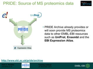 Juan A. Vizcaíno
juan@ebi.ac.uk
Training webinar
25 November 2015
PRIDE: Source of MS proteomics data
• PRIDE Archive already provides or
will soon provide MS proteomics
data to other EMBL-EBI resources
such as UniProt, Ensembl and the
EBI Expression Atlas.
http://www.ebi.ac.uk/pride/archive
 