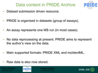 Juan A. Vizcaíno
juan@ebi.ac.uk
Training webinar
25 November 2015
Data content in PRIDE Archive
• Dataset submission driven resource.
• PRIDE is organised in datasets (group of assays).
• An assay represents one MS run (in most cases).
• No data reprocessing at present. PRIDE aims to represent
the author’s view on the data.
• Main supported formats: PRIDE XML and mzIdentML.
• Raw data is also now stored.
 