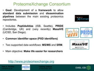 Juan A. Vizcaíno
juan@ebi.ac.uk
Training webinar
25 November 2015
ProteomeXchange Consortium
• Goal: Development of a framework to allow
standard data submission and dissemination
pipelines between the main existing proteomics
repositories.
• Includes PeptideAtlas (ISB, Seattle), PRIDE
(Cambridge, UK) and (very recently) MassIVE
(UCSD, San Diego).
• Common identifier space (PXD identifiers)
• Two supported data workflows: MS/MS and SRM.
• Main objective: Make life easier for researchers
http://www.proteomexchange.org
 