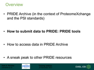 Juan A. Vizcaíno
juan@ebi.ac.uk
Training webinar
25 November 2015
• PRIDE Archive (in the context of ProteomeXchange
and the PSI standards)
• How to submit data to PRIDE: PRIDE tools
• How to access data in PRIDE Archive
• A sneak peak to other PRIDE resources
Overview
 