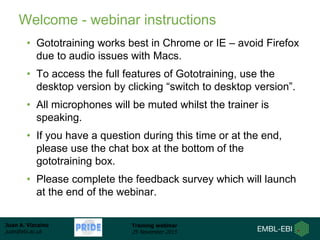 Juan A. Vizcaíno
juan@ebi.ac.uk
Training webinar
25 November 2015
Welcome - webinar instructions
• Gototraining works best in Chrome or IE – avoid Firefox
due to audio issues with Macs.
• To access the full features of Gototraining, use the
desktop version by clicking “switch to desktop version”.
• All microphones will be muted whilst the trainer is
speaking.
• If you have a question during this time or at the end,
please use the chat box at the bottom of the
gototraining box.
• Please complete the feedback survey which will launch
at the end of the webinar.
 