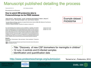 Juan A. Vizcaíno
juan@ebi.ac.uk
Training webinar
25 November 2015
Manuscript published detailing the process
Ternent et al., Proteomics, 2014http://www.proteomexchange.org/submission
Example dataset:
PXD000764
- Title: “Discovery of new CSF biomarkers for meningitis in children”
- 12 runs: 4 controls and 8 infected samples
- Identification and quantification data
 