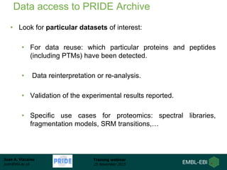 Juan A. Vizcaíno
juan@ebi.ac.uk
Training webinar
25 November 2015
Data access to PRIDE Archive
• Look for particular datasets of interest:
• For data reuse: which particular proteins and peptides
(including PTMs) have been detected.
• Data reinterpretation or re-analysis.
• Validation of the experimental results reported.
• Specific use cases for proteomics: spectral libraries,
fragmentation models, SRM transitions,…
 
