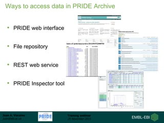 Juan A. Vizcaíno
juan@ebi.ac.uk
Training webinar
25 November 2015
Ways to access data in PRIDE Archive
• PRIDE web interface
• File repository
• REST web service
• PRIDE Inspector tool
 