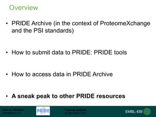Juan A. Vizcaíno
juan@ebi.ac.uk
Training webinar
25 November 2015
• PRIDE Archive (in the context of ProteomeXchange
and the PSI standards)
• How to submit data to PRIDE: PRIDE tools
• How to access data in PRIDE Archive
• A sneak peak to other PRIDE resources
Overview
 