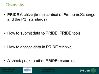 Juan A. Vizcaíno
juan@ebi.ac.uk
Training webinar
25 November 2015
• PRIDE Archive (in the context of ProteomeXchange
and the PSI standards)
• How to submit data to PRIDE: PRIDE tools
• How to access data in PRIDE Archive
• A sneak peak to other PRIDE resources
Overview
 