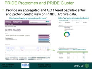 Juan A. Vizcaíno
juan@ebi.ac.uk
Training webinar
25 November 2015
PRIDE Proteomes and PRIDE Cluster
• Provide an aggregated and QC filtered peptide-centric
and protein centric view on PRIDE Archive data.
http://www.ebi.ac.uk/pride/cluster/http://wwwdev.ebi.ac.uk/pride/proteomes/
 