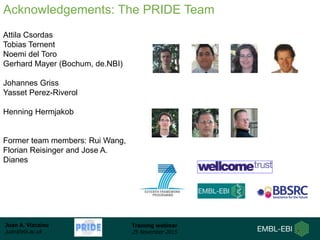 Juan A. Vizcaíno
juan@ebi.ac.uk
Training webinar
25 November 2015
Aknowledgements: People
Attila Csordas
Tobias Ternent
Noemi del Toro
Gerhard Mayer (Bochum, de.NBI)
Johannes Griss
Yasset Perez-Riverol
Henning Hermjakob
Former team members: Rui Wang,
Florian Reisinger and Jose A.
Dianes
Acknowledgements: The PRIDE Team
 