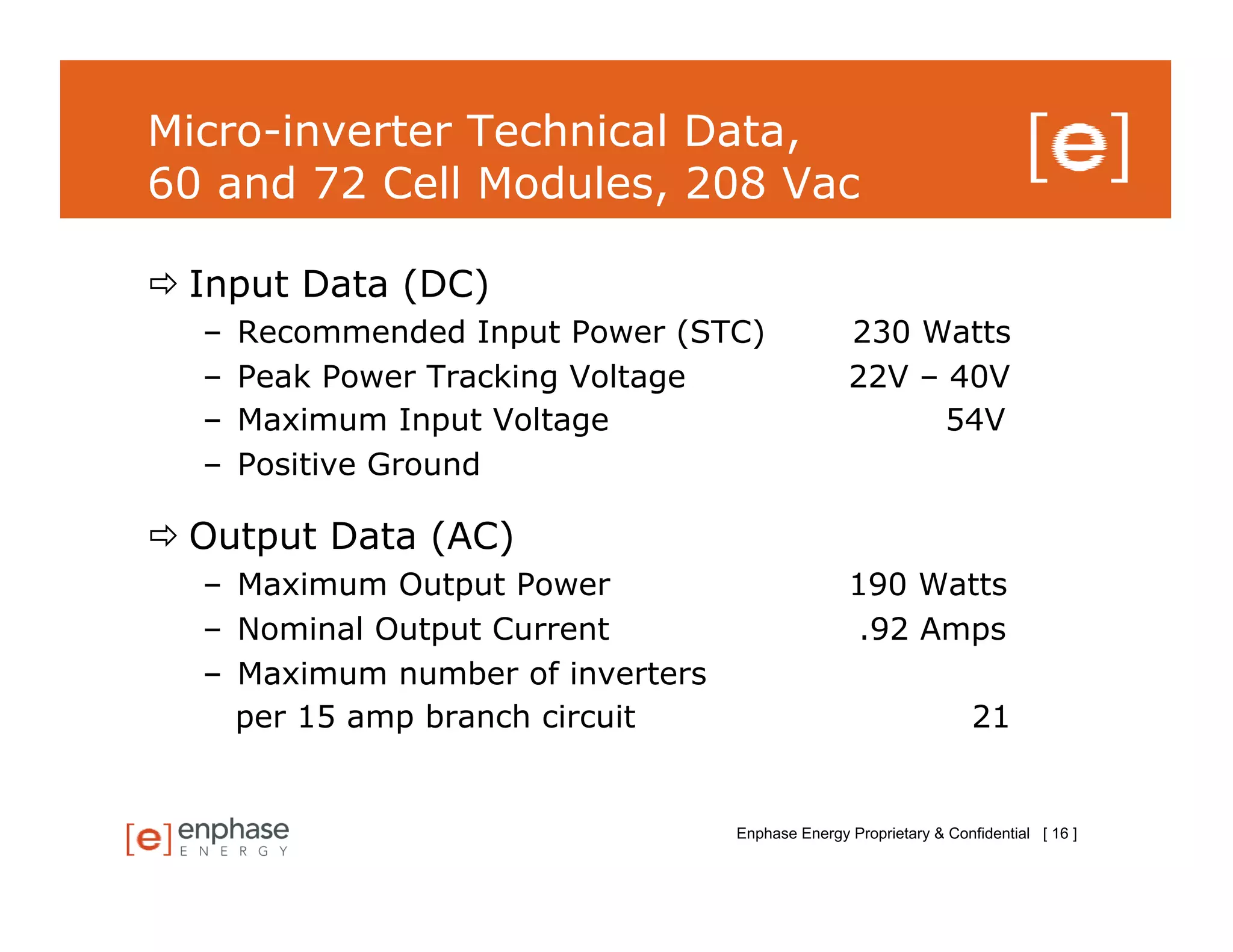 Micro-inverter Technical Data,
60 and 72 Cell Modules, 208 Vac

 Input Data (DC)
  –    Recommended Input Power (STC)              230 Watts
  –    Peak Power Tracking Voltage                22V – 40V
  –    Maximum Input Voltage                            54V
  –    Positive Ground

 Output Data (AC)
  –  Maximum Output Power                         190 Watts
  –  Nominal Output Current                        .92 Amps
  –  Maximum number of inverters
     per 15 amp branch circuit                                      21


                                   Enphase Energy Proprietary & Confidential [ 16 ]
 