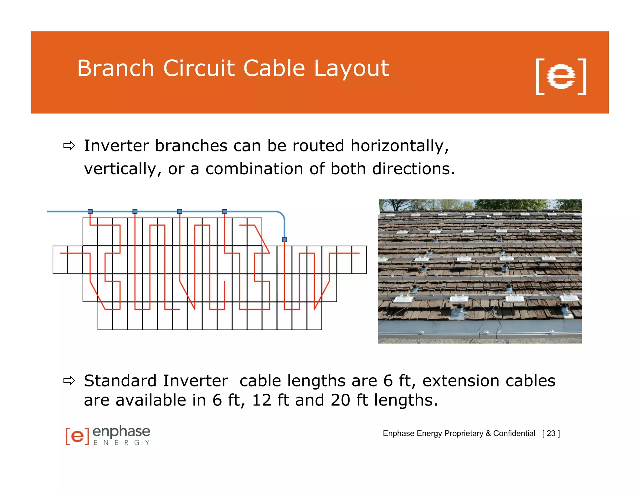 Branch Circuit Cable Layout


  Inverter branches can be routed horizontally,
   vertically, or a combination of both directions.




  Standard Inverter cable lengths are 6 ft, extension cables
   are available in 6 ft, 12 ft and 20 ft lengths.
                                         Enphase Energy Proprietary & Confidential [ 23 ]
 