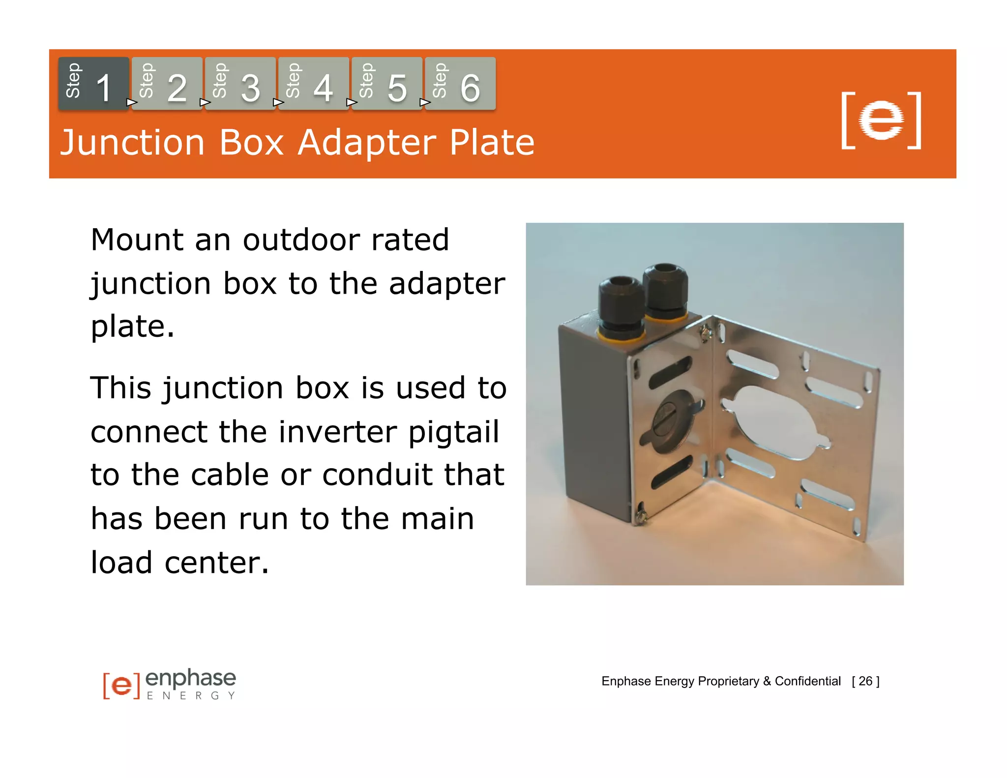Step



           Step



                      Step



                                 Step



                                            Step



                                                       Step
       1          2          3          4          5          6
Junction Box Adapter Plate

       Mount an outdoor rated
       junction box to the adapter
       plate.

       This junction box is used to
       connect the inverter pigtail
       to the cable or conduit that
       has been run to the main
       load center.


                                                                  Enphase Energy Proprietary & Confidential [ 26 ]
 