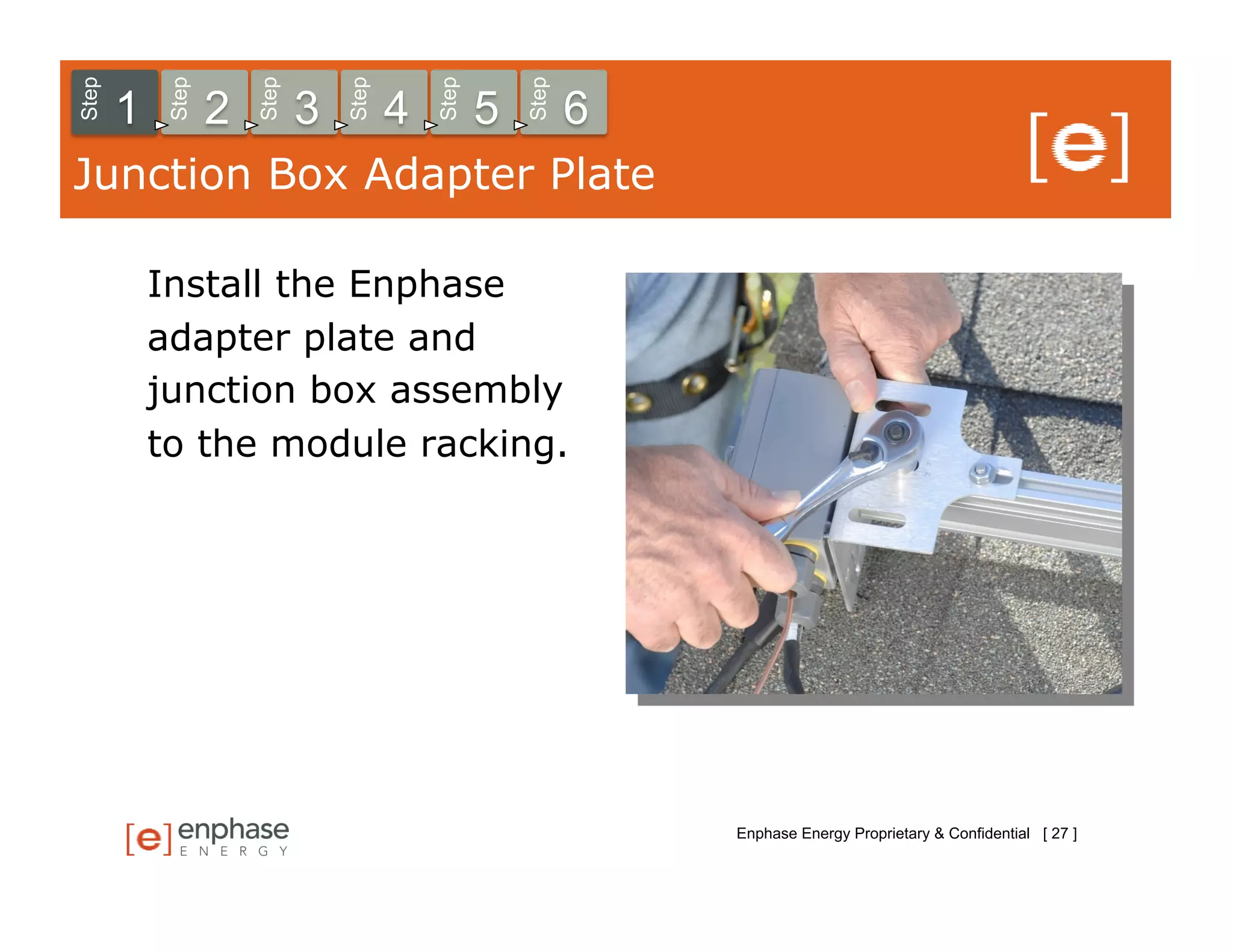 Step



            Step



                       Step



                                  Step



                                             Step



                                                        Step
       1           2          3          4          5          6
Junction Box Adapter Plate

           Install the Enphase
           adapter plate and
           junction box assembly
           to the module racking.




                                                                   Enphase Energy Proprietary & Confidential [ 27 ]
 