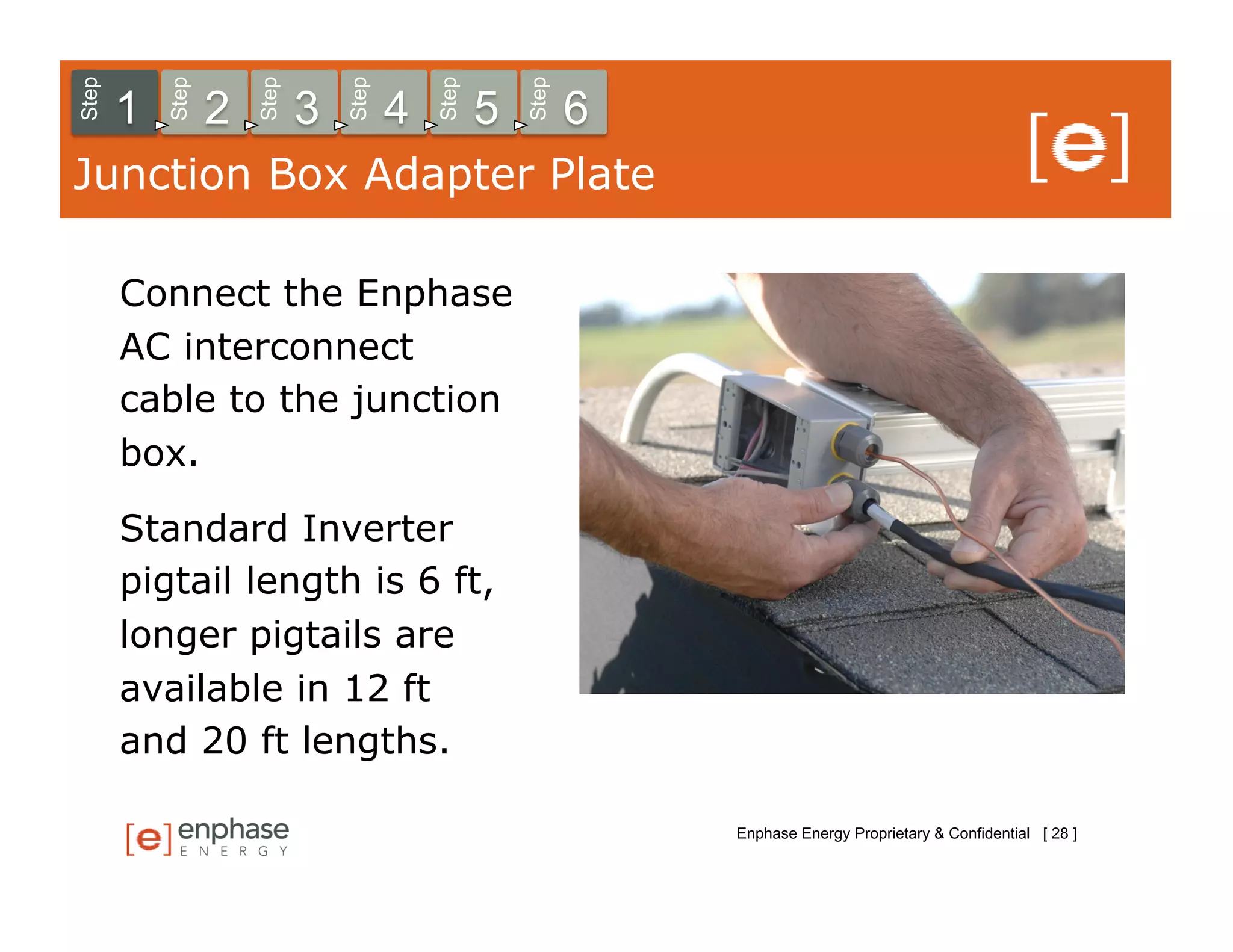 Step



           Step



                      Step



                                 Step



                                            Step



                                                       Step
       1          2          3          4          5          6
Junction Box Adapter Plate

       Connect the Enphase
       AC interconnect
       cable to the junction
       box.

       Standard Inverter
       pigtail length is 6 ft,
       longer pigtails are
       available in 12 ft
       and 20 ft lengths.

                                                                  Enphase Energy Proprietary & Confidential [ 28 ]
 